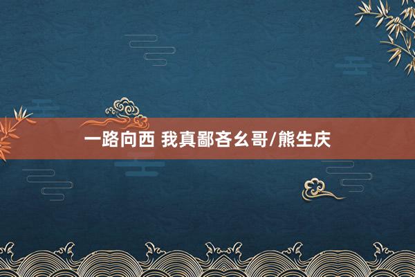 一路向西 我真鄙吝幺哥/熊生庆