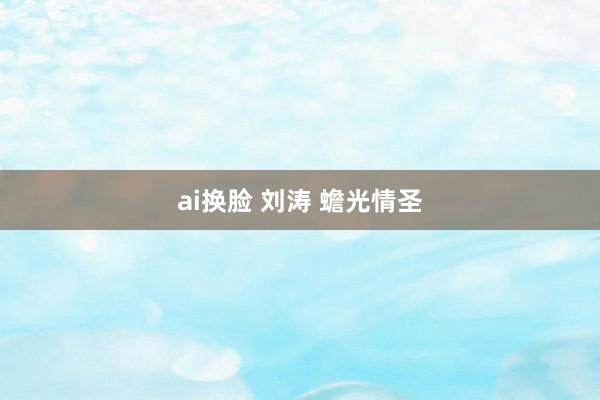 ai换脸 刘涛 蟾光情圣