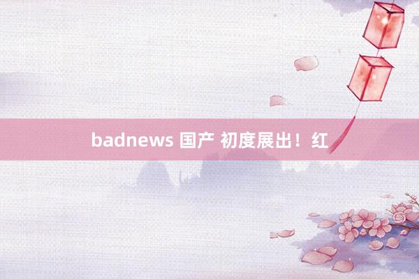badnews 国产 初度展出！红