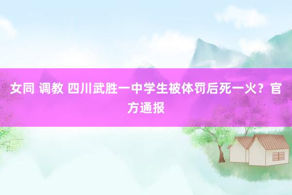 女同 调教 四川武胜一中学生被体罚后死一火？官方通报