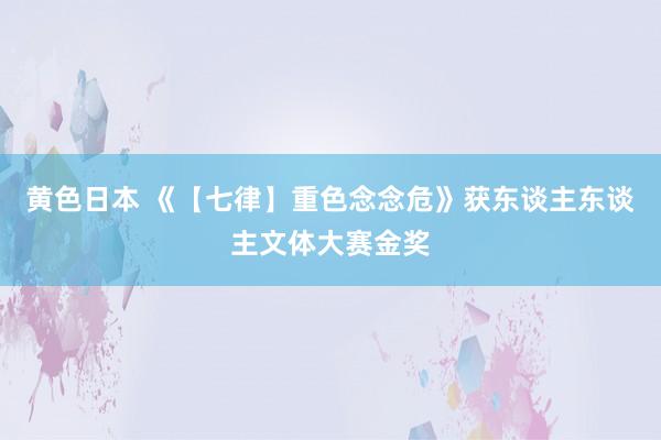 黄色日本 《【七律】重色念念危》获东谈主东谈主文体大赛金奖