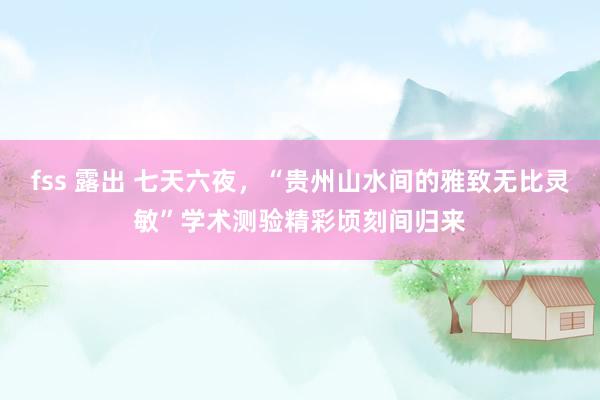fss 露出 七天六夜，“贵州山水间的雅致无比灵敏”学术测验精彩顷刻间归来