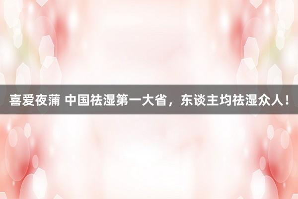 喜爱夜蒲 中国祛湿第一大省，东谈主均祛湿众人！