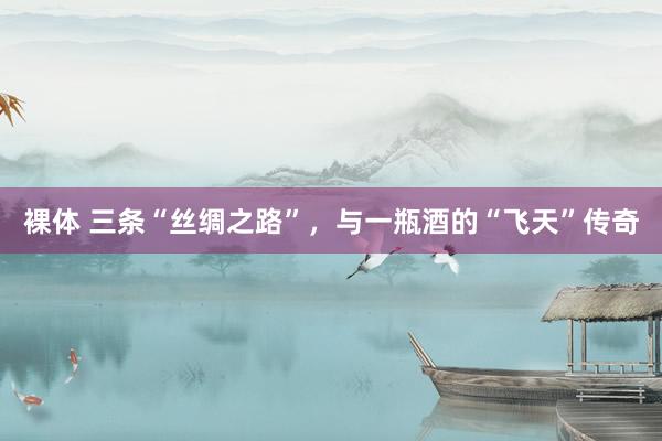 裸体 三条“丝绸之路”，与一瓶酒的“飞天”传奇