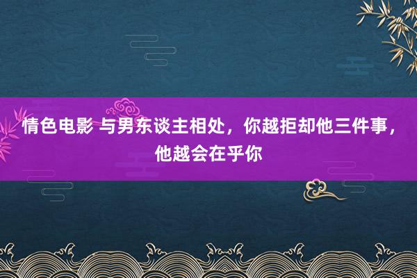 情色电影 与男东谈主相处，你越拒却他三件事，他越会在乎你