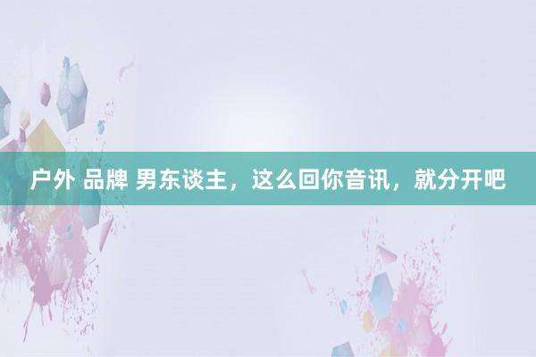 户外 品牌 男东谈主，这么回你音讯，就分开吧