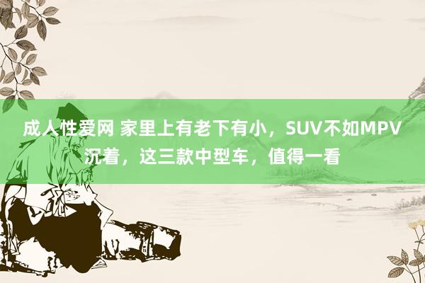 成人性爱网 家里上有老下有小，SUV不如MPV沉着，这三款中型车，值得一看