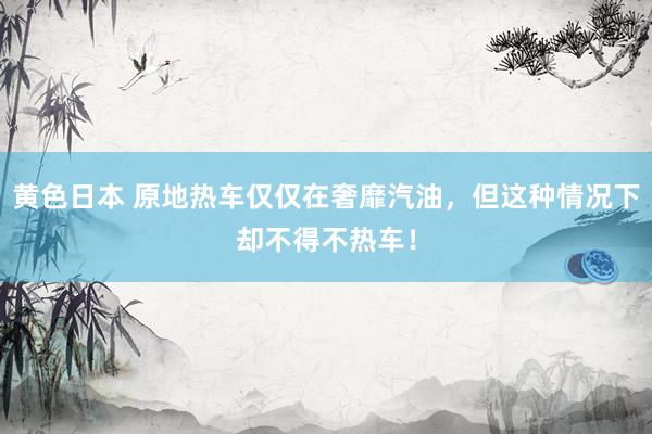 黄色日本 原地热车仅仅在奢靡汽油，但这种情况下却不得不热车！