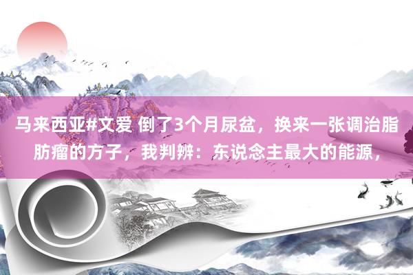 马来西亚#文爱 倒了3个月尿盆,换来一张调治脂肪瘤的方子,我判辨:东说念主最大的能源,