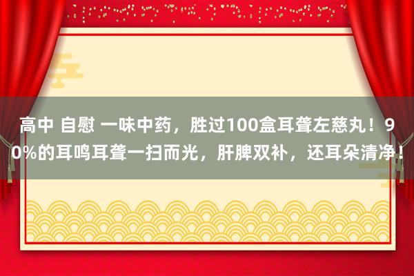 高中 自慰 一味中药，胜过100盒耳聋左慈丸！90%的耳鸣耳聋一扫而光，肝脾双补，还耳朵清净！