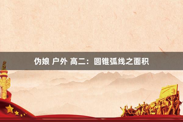 伪娘 户外 高二：圆锥弧线之面积