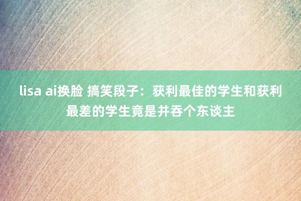 lisa ai换脸 搞笑段子：获利最佳的学生和获利最差的学生竟是并吞个东谈主