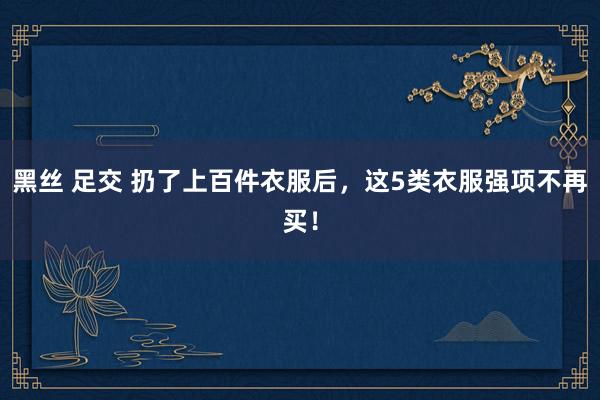 黑丝 足交 扔了上百件衣服后，这5类衣服强项不再买！