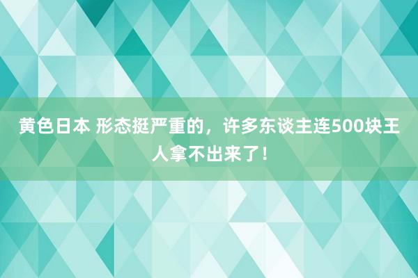 黄色日本 形态挺严重的，许多东谈主连500块王人拿不出来了！