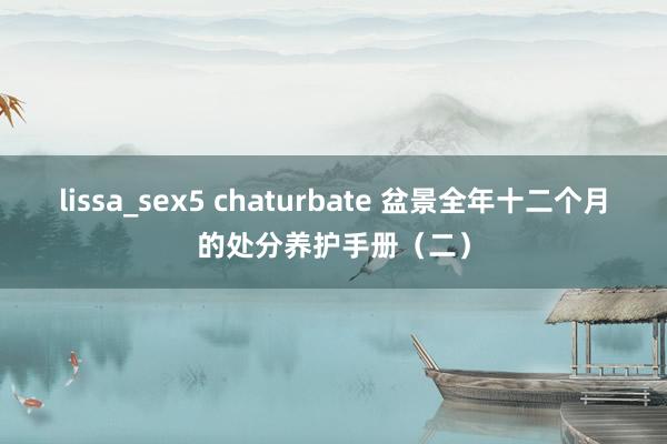 lissa_sex5 chaturbate 盆景全年十二个月的处分养护手册（二）