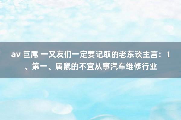 av 巨屌 一又友们一定要记取的老东谈主言:1、第一、属鼠的不宜从事汽车维修行业