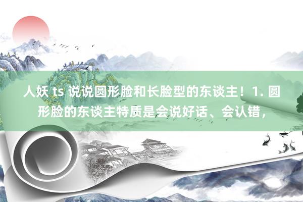 人妖 ts 说说圆形脸和长脸型的东谈主！1. 圆形脸的东谈主特质是会说好话、会认错，