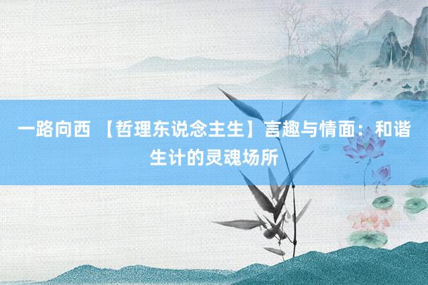 一路向西 【哲理东说念主生】言趣与情面：和谐生计的灵魂场所
