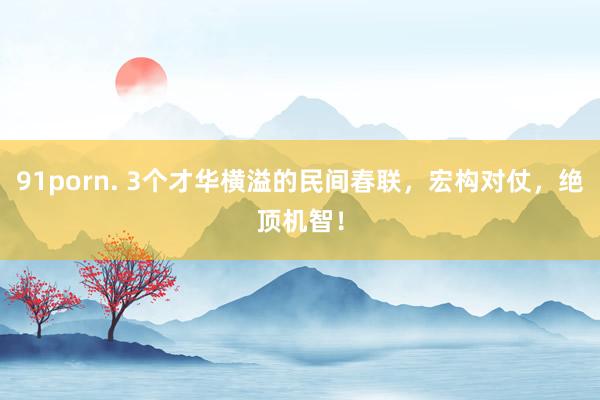 91porn. 3个才华横溢的民间春联，宏构对仗，绝顶机智！