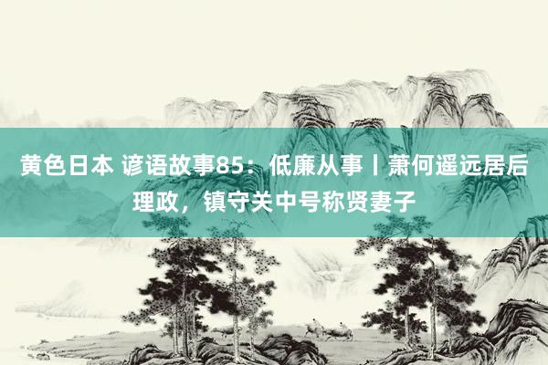 黄色日本 谚语故事85：低廉从事丨萧何遥远居后理政，镇守关中号称贤妻子