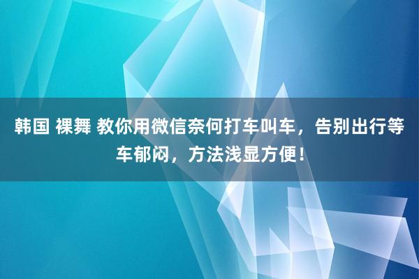 韩国 裸舞 教你用微信奈何打车叫车，告别出行等车郁闷，方法浅显方便！