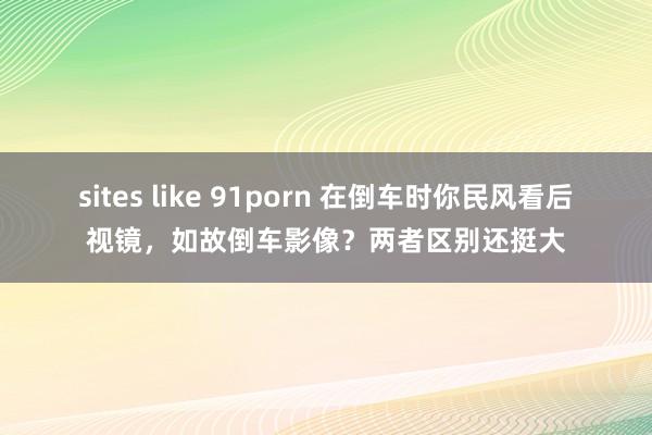 sites like 91porn 在倒车时你民风看后视镜，如故倒车影像？两者区别还挺大