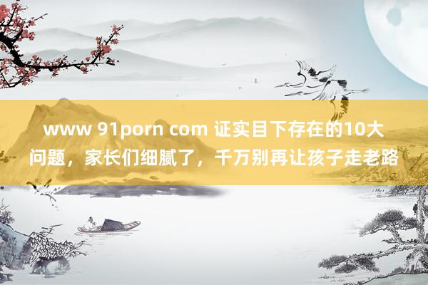www 91porn com 证实目下存在的10大问题，家长们细腻了，千万别再让孩子走老路