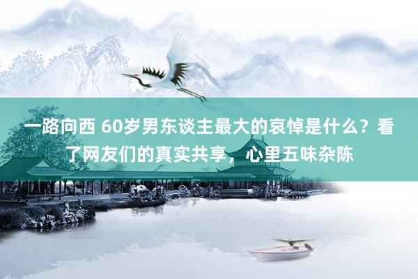 一路向西 60岁男东谈主最大的哀悼是什么？看了网友们的真实共享，心里五味杂陈