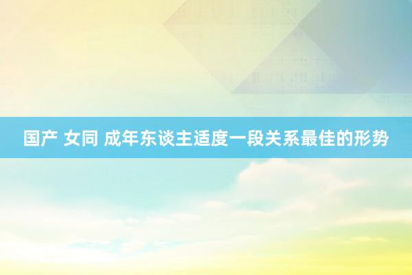 国产 女同 成年东谈主适度一段关系最佳的形势