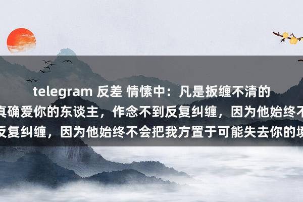 telegram 反差 情愫中：凡是扳缠不清的东谈主，大齐不是真爱。真确爱你的东谈主，作念不到反复纠缠，因为他始终不会把我方置于可能失去你的境地