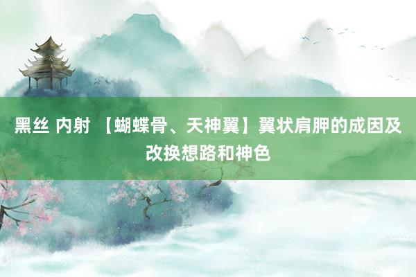 黑丝 内射 【蝴蝶骨、天神翼】翼状肩胛的成因及改换想路和神色