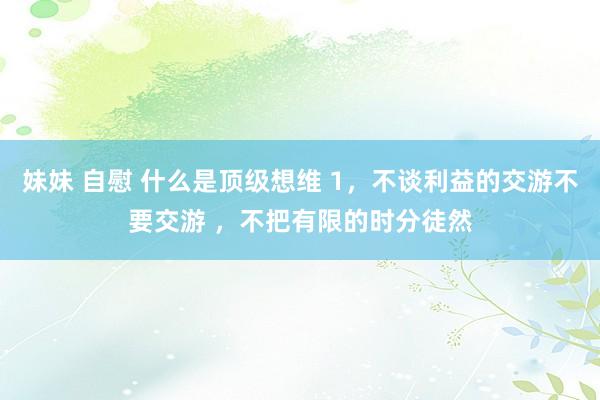 妹妹 自慰 什么是顶级想维 1,不谈利益的交游不要交游 ,不把有限的时分徒然