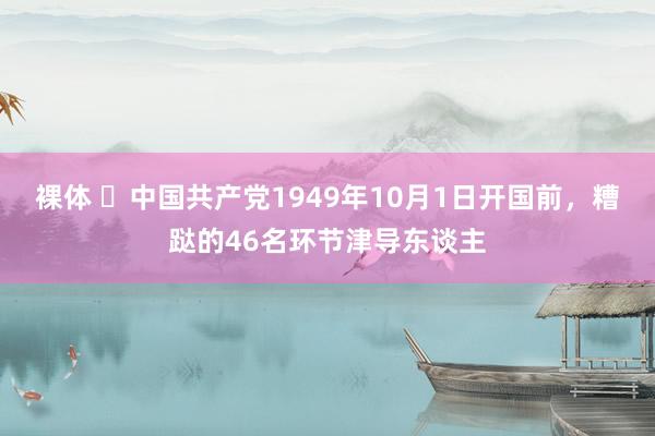 裸体 ​中国共产党1949年10月1日开国前，糟跶的46名环节津导东谈主