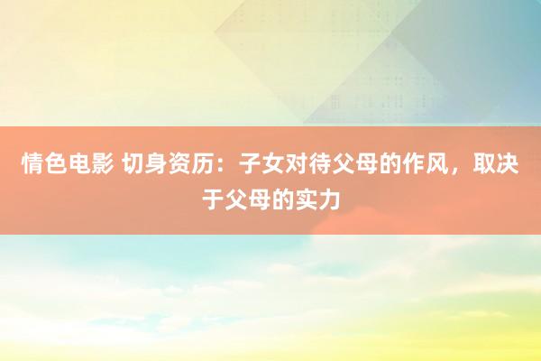 情色电影 切身资历：子女对待父母的作风，取决于父母的实力