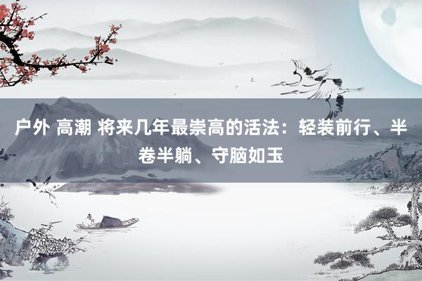 户外 高潮 将来几年最崇高的活法：轻装前行、半卷半躺、守脑如玉