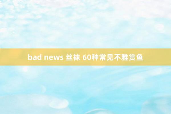 bad news 丝袜 60种常见不雅赏鱼