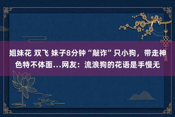 姐妹花 双飞 妹子8分钟“敲诈”只小狗，带走神色特不体面…网友：流浪狗的花语是手慢无