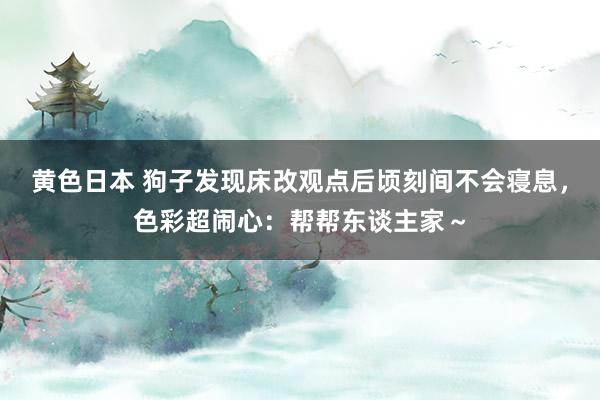 黄色日本 狗子发现床改观点后顷刻间不会寝息，色彩超闹心：帮帮东谈主家～