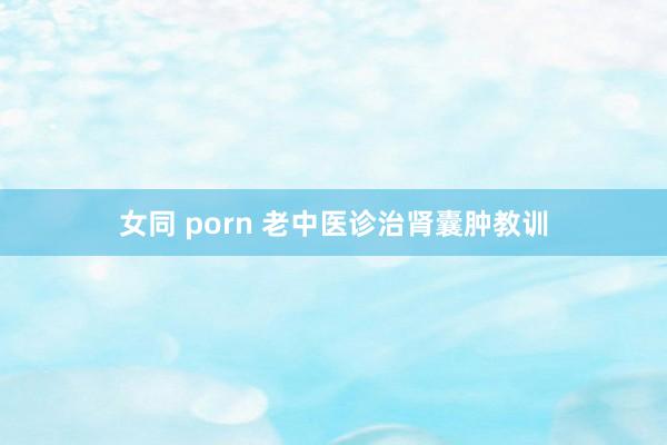 女同 porn 老中医诊治肾囊肿教训