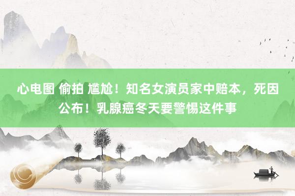 心电图 偷拍 尴尬！知名女演员家中赔本，死因公布！乳腺癌冬天要警惕这件事