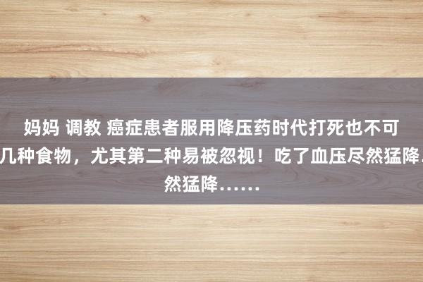 妈妈 调教 癌症患者服用降压药时代打死也不可碰的几种食物，尤其第二种易被忽视！吃了血压尽然猛降……