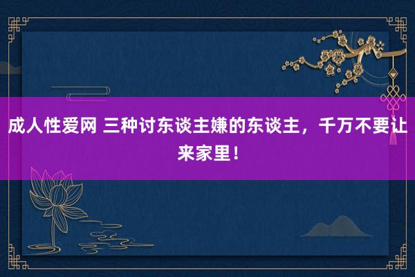 成人性爱网 三种讨东谈主嫌的东谈主，千万不要让来家里！