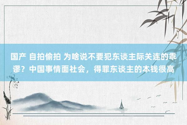 国产 自拍偷拍 为啥说不要犯东谈主际关连的乖谬？中国事情面社会，得罪东谈主的本钱很高