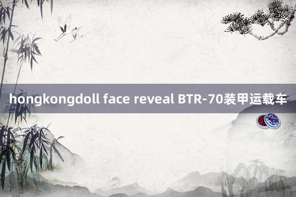 hongkongdoll face reveal BTR-70装甲运载车
