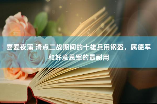 喜爱夜蒲 清点二战期间的十雄兵用钢盔，属德军和好意思军的最耐用