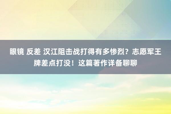 眼镜 反差 汉江阻击战打得有多惨烈？志愿军王牌差点打没！这篇著作详备聊聊