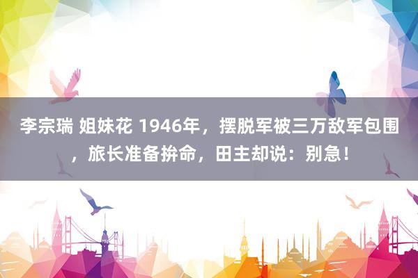 李宗瑞 姐妹花 1946年，摆脱军被三万敌军包围，旅长准备拚命，田主却说：别急！