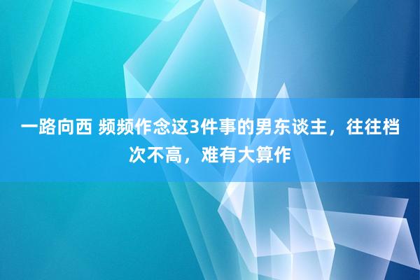 一路向西 频频作念这3件事的男东谈主，往往档次不高，难有大算作