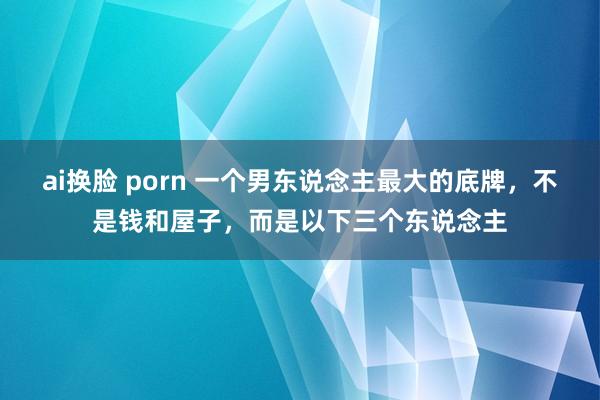 ai换脸 porn 一个男东说念主最大的底牌，不是钱和屋子，而是以下三个东说念主