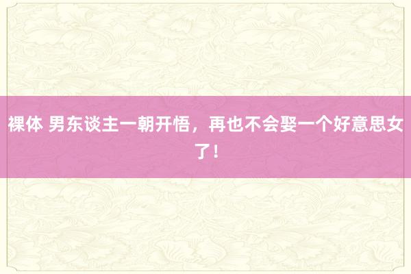 裸体 男东谈主一朝开悟，再也不会娶一个好意思女了！